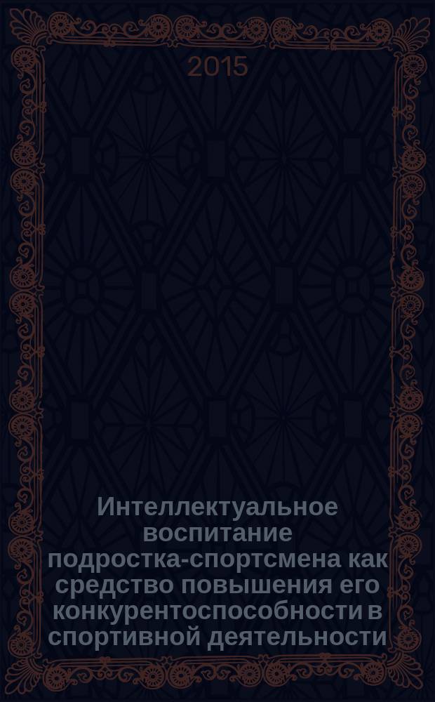 Интеллектуальное воспитание подростка-спортсмена как средство повышения его конкурентоспособности в спортивной деятельности : дополнительная проф. программа (повышения квалификации) для тренеров детско-юношеских спортивных школ и учителей физической культуры, реализующих программы секционных занятий по избранным видам спорта