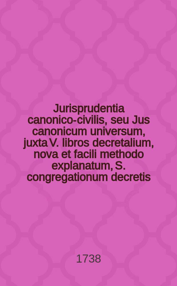 Jurisprudentia canonico-civilis, seu Jus canonicum universum, juxta V. libros decretalium, nova et facili methodo explanatum, S. congregationum decretis, S. Rotae Romanae decisionibus, summorumque pontificum constitutionibus roboratum, nec non amplissima totius juris civilis peritia, pro theoria & praxi locupletatum, in gratiam eorum, qui in scholis & tribunalibus, tum ecclesiasticis tum saecularibus, versantur, aut studio juris utriusque delectantur, juris publici factum; in tres tomos distinctum et quatuor voluminibus distributum. T. 1 : Complectens librum primum decretalium