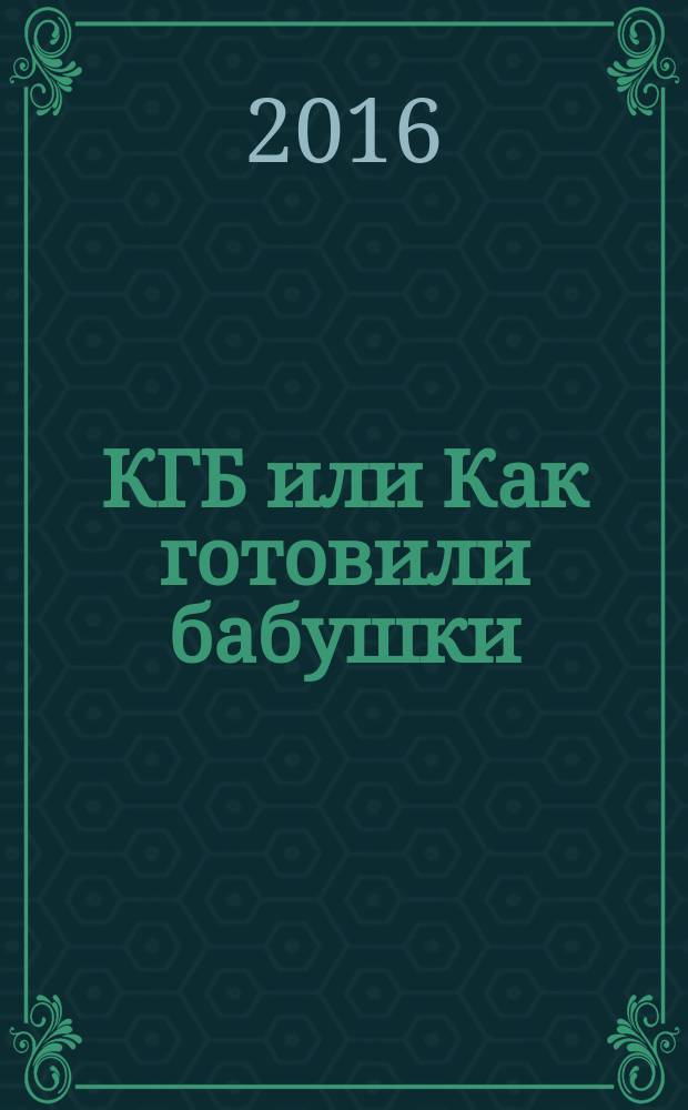 КГБ или Как готовили бабушки : секреты фирменных блюд, рецепты праздничные и повседневные