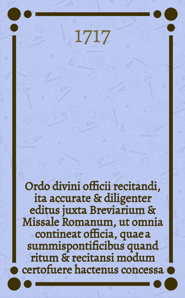 Ordo divini officii recitandi, ita accurate & diligenter editus juxta Breviarium & Missale Romanum, ut omnia contineat officia, quae a summispontificibus quand ritum & recitansi modum certofuere hactenus concessa. : In qua etiam loculenter & fuse explicantur ea, quae la recitationeofficii & celebratione missarum dicenda sunt, additis, quibus utendum, coloribus. Pro Anno Domini M DCC XVII. Pascha occurente 28. Martii. Ordinabat unus a Congregat. Oratorii Domini Jesu, methode ac diligentia R.P. Fursaei de Missy, ejusdem congregationis