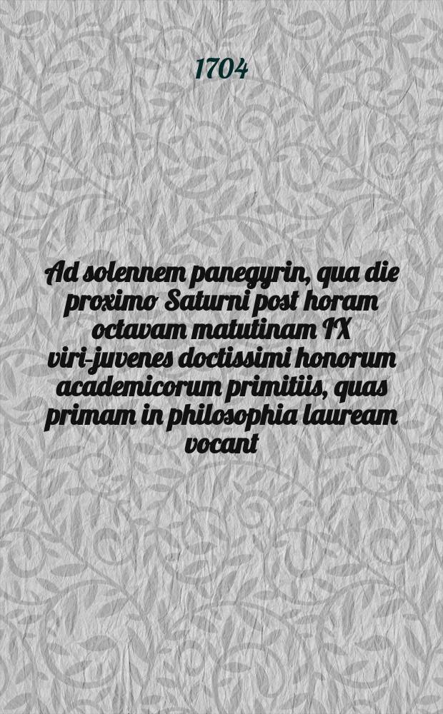 ... Ad solennem panegyrin, qua die proximo Saturni post horam octavam matutinam IX viri-juvenes doctissimi honorum academicorum primitiis, quas primam in philosophia lauream vocant, more consueto decorabuntur, magnificum academiae rectorem, utriusque reipublicae proceres et academiae cives decenter invitat facultatis philosophicae decanus