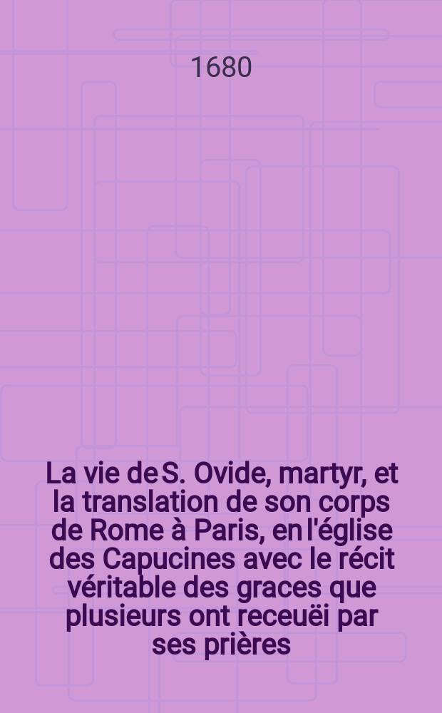 [La vie de S. Ovide, martyr, et la translation de son corps de Rome à Paris, en l'église des Capucines avec le récit véritable des graces que plusieurs ont receuëi par ses prières. : Ensuite quelques dévotes oraisons à ce grand saint, pour le roy, la reine, et autres. Dédiée à monseigneur le duc de Créquy, gouverneur de Paris
