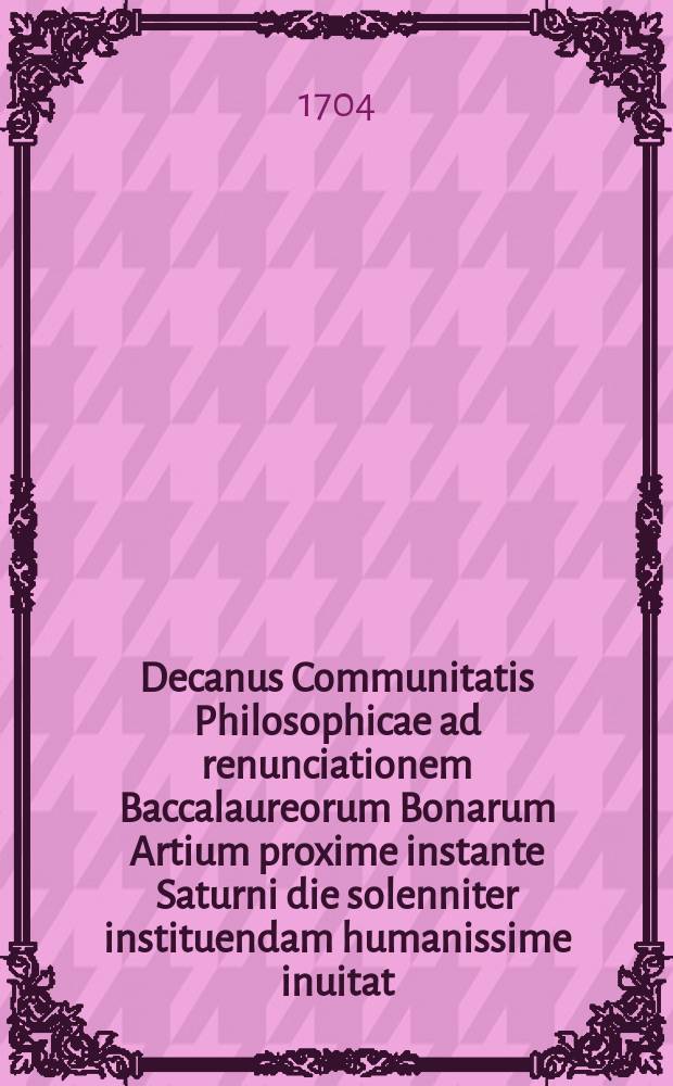 Decanus Communitatis Philosophicae ad renunciationem Baccalaureorum Bonarum Artium proxime instante Saturni die solenniter instituendam humanissime inuitat