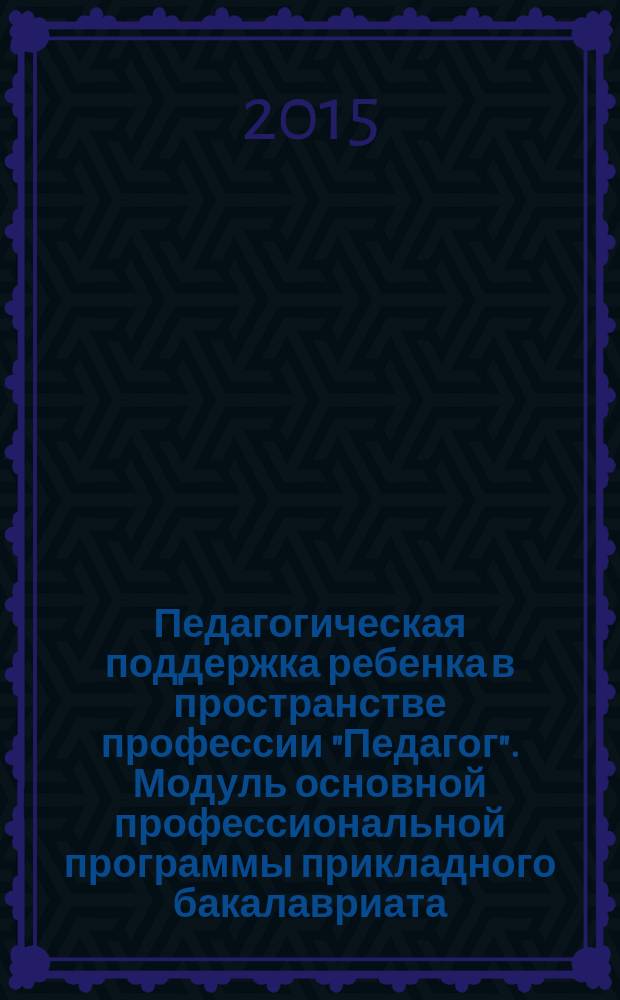 Педагогическая поддержка ребенка в пространстве профессии "Педагог". Модуль основной профессиональной программы прикладного бакалавриата (Методология и методы психолого-педагогической деятельности): методология и методы психолого-педагогической деятельности : учебно-методический комплекс