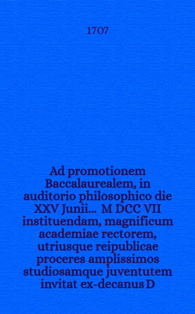 Ad promotionem Baccalaurealem, in auditorio philosophico die XXV Junii ... M DCC VII instituendam, magnificum academiae rectorem, utriusque reipublicae proceres amplissimos studiosamque juventutem invitat ex-decanus D. Jo. Burchardus Menckenius, P.P.