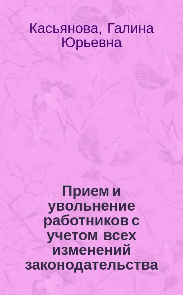 Прием и увольнение работников с учетом всех изменений законодательства : начало трудовых отношений, заключение трудового договора, трудовая книжка, правила увольнения, сложные вопросы, практические примеры, заполнение первичных документов : пособие для высших и средних учебных заведений, факультов и курсов повышения квалификации