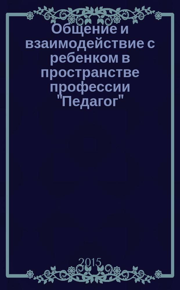 Общение и взаимодействие с ребенком в пространстве профессии "Педагог" : модуль основной профессиональной образовательной программы прикладного бакалавриата (Психология и педагогика развития детей) : учебно-методический комплекс
