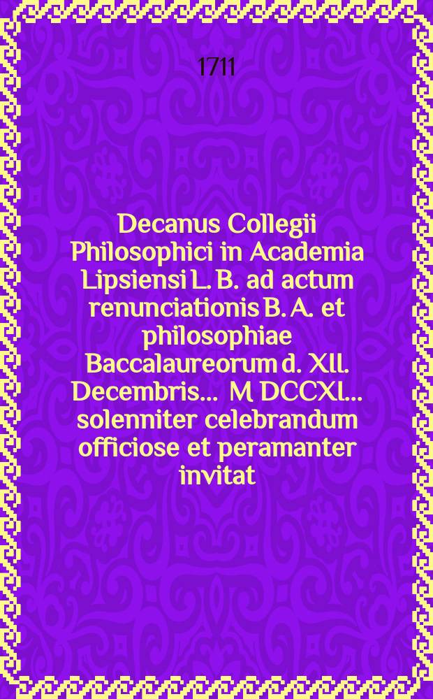 Decanus Collegii Philosophici in Academia Lipsiensi L. B. ad actum renunciationis B. A. et philosophiae Baccalaureorum d. XII. Decembris ... M DCCXI ... solenniter celebrandum officiose et peramanter invitat