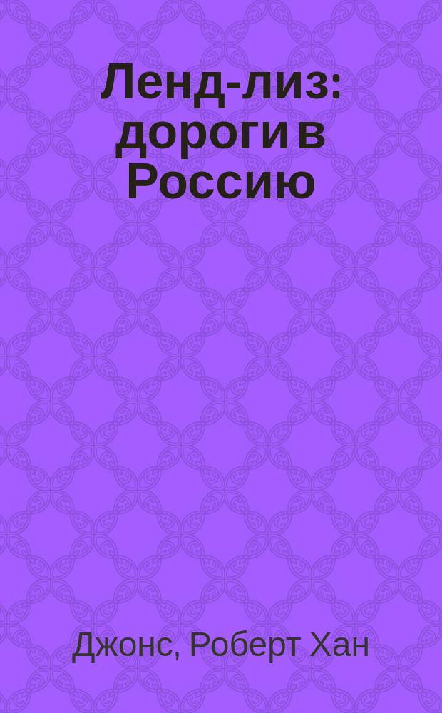 Ленд-лиз : дороги в Россию : военные поставки США для СССР во Второй мировой войне, 1941-1945