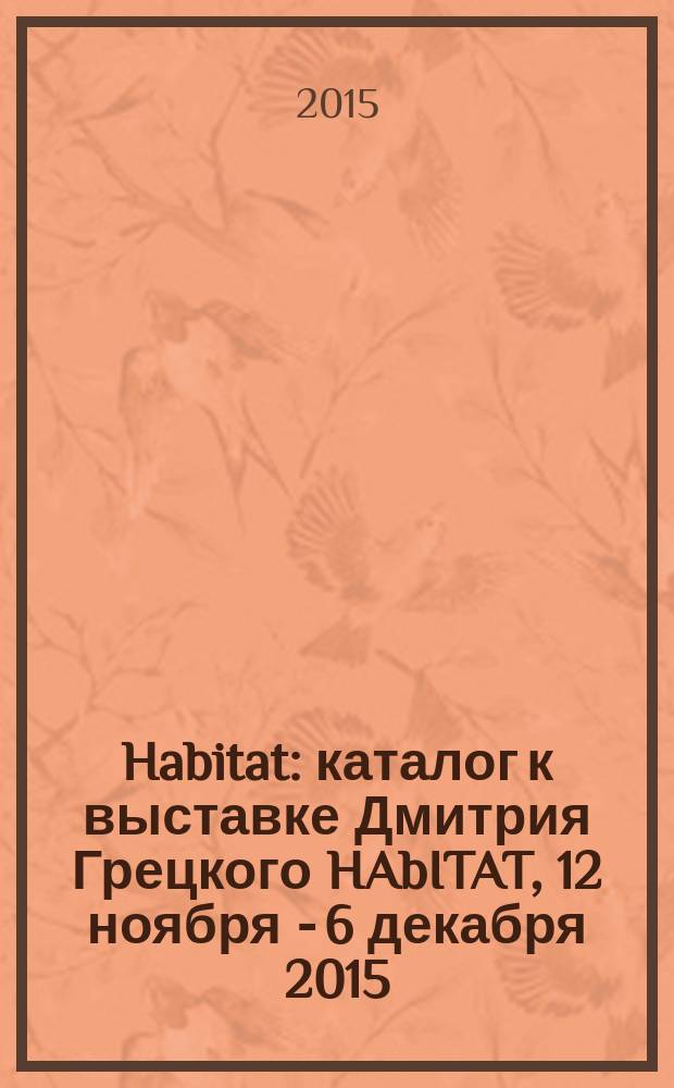 Habitat : каталог к выставке Дмитрия Грецкого HAbITAT, 12 ноября - 6 декабря 2015