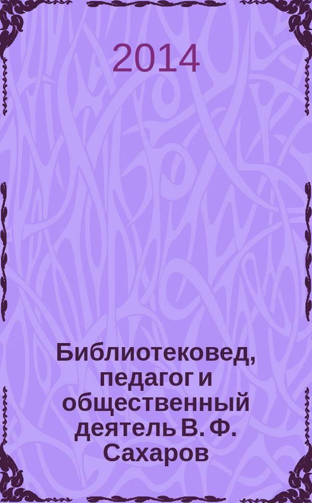 Библиотековед, педагог и общественный деятель В. Ф. Сахаров (1910-1986 гг.) (реконструкция научной биографии) : автореферат диссертации на соискание ученой степени кандидата педагогических наук : специальность 05.25.03 <Библиотековедение, библиографоведение и книговедение>