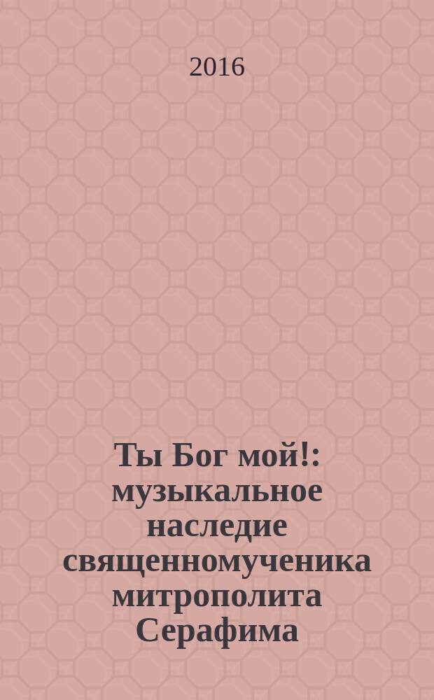 Ты Бог мой! : музыкальное наследие священномученика митрополита Серафима (Чичагова)