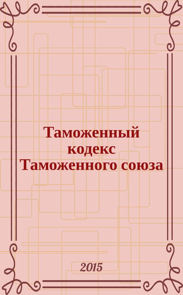 Таможенный кодекс Таможенного союза : принят Государственной Думой 21 мая 2010 года : одобрен Советом Федерации 26 мая 2010 года : по состоянию на 20 ноября 2015 г. : принят решением Межгосударственного Совета Евразийского экономического сообщества