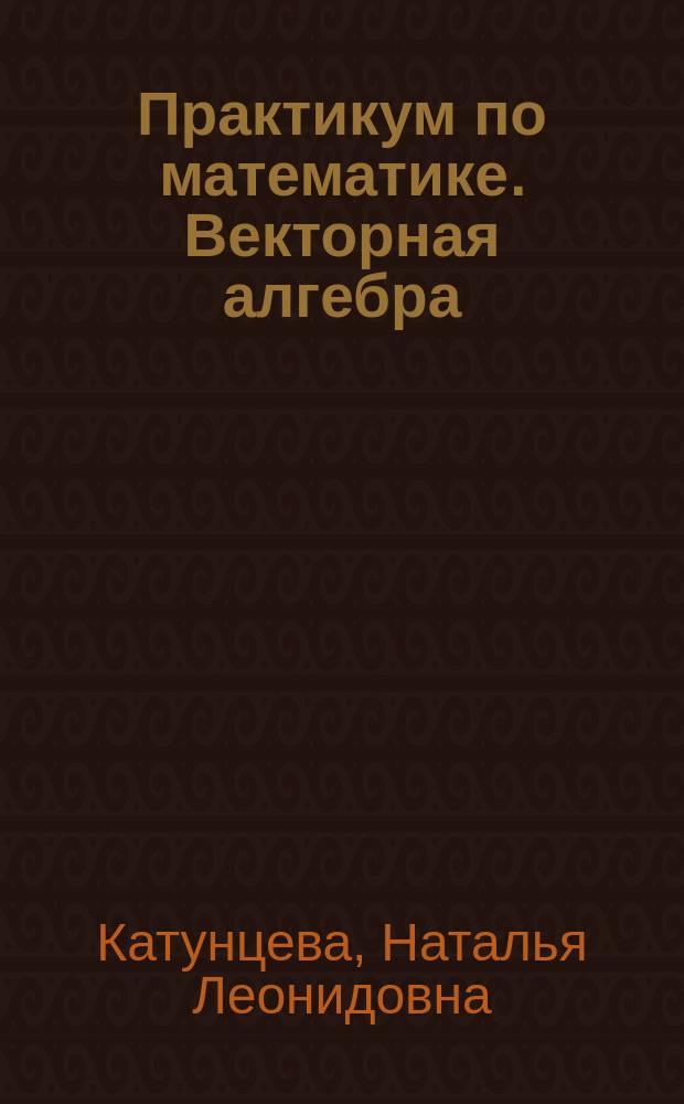 Практикум по математике. Векторная алгебра : учебное пособие : для бакалавров очной формы обучения по направлениям 21.03.02 - "Землеустройство и кадастры", 07.03.03 - "Дизайн архитектурной среды", 08.03.01 - "Строительство"