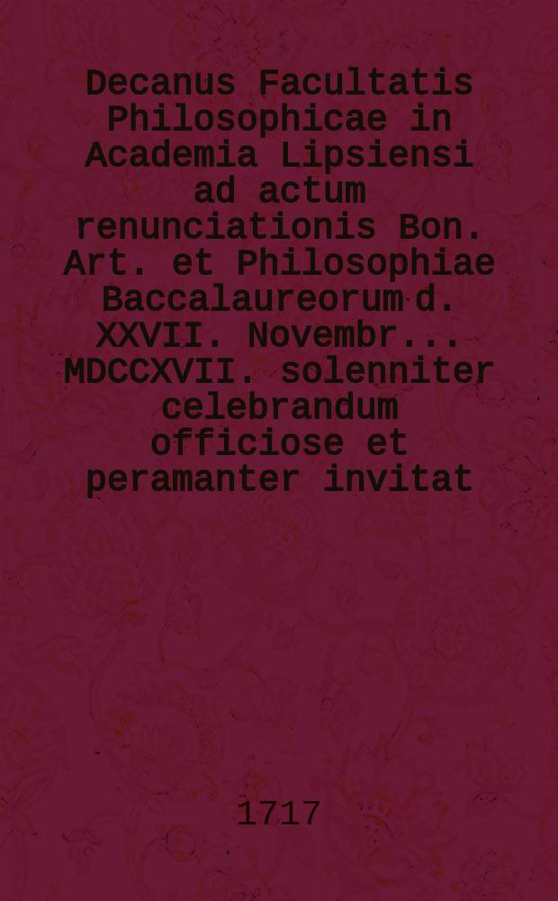 Decanus Facultatis Philosophicae in Academia Lipsiensi ad actum renunciationis Bon. Art. et Philosophiae Baccalaureorum d. XXVII. Novembr. ... MDCCXVII. solenniter celebrandum officiose et peramanter invitat