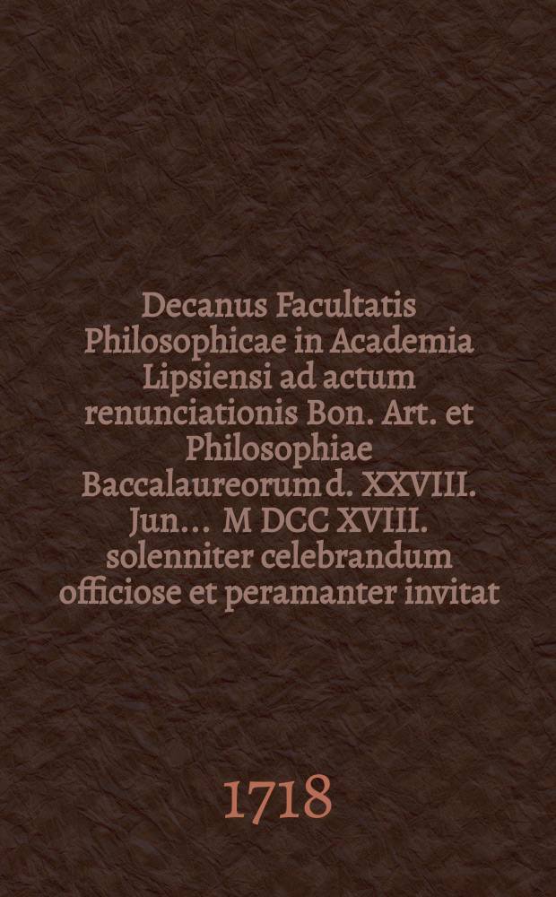 Decanus Facultatis Philosophicae in Academia Lipsiensi ad actum renunciationis Bon. Art. et Philosophiae Baccalaureorum d. XXVIII. Jun. ... M DCC XVIII. solenniter celebrandum officiose et peramanter invitat