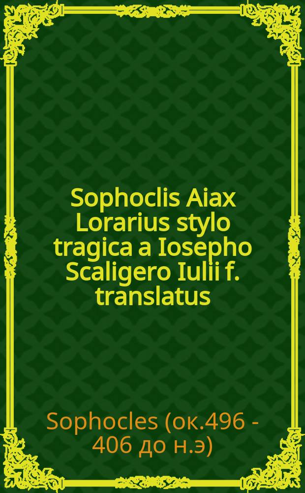 Sophoclis Aiax Lorarius stylo tragica a Iosepho Scaligero Iulii f. translatus; Eiusdem Epigrammata quaedam, tum Graeca tum Latina, cum aliquot ex Graeco translatis // Iulii Caesaris Scaligeri ... Poemata in duas partes divisa.