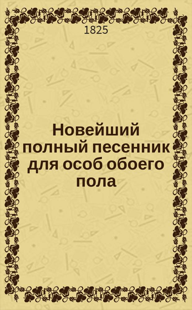 Новейший полный песенник для особ обоего пола : С объяснением содержаний и голосов оных, и с присовокуплением приличных каждой песне девизов, в стихах. Ч. 1