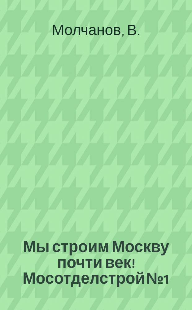 Мы строим Москву почти век! Мосотделстрой №1 : хроника стоительства