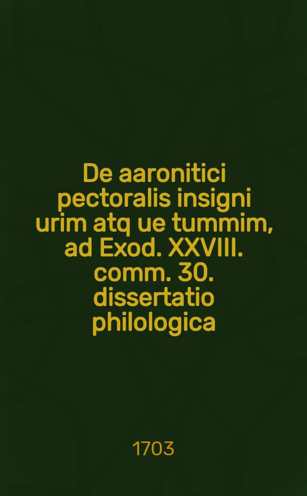... De aaronitici pectoralis insigni urim atq[ue] tummim, ad Exod. XXVIII. comm. 30. dissertatio philologica