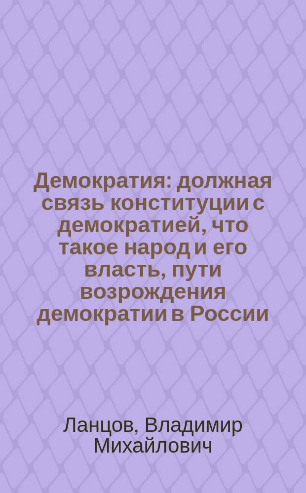 Демократия: должная связь конституции с демократией, что такое народ и его власть, пути возрождения демократии в России : пособие для проектирования основ реальной демократии в России