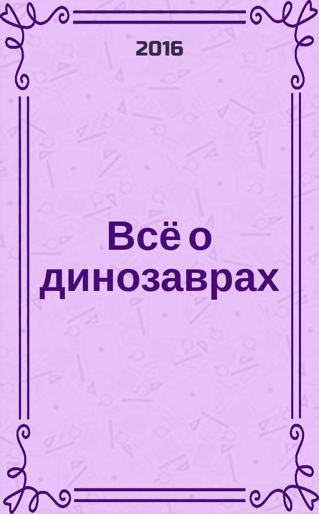 Всё о динозаврах : иллюстрированная энциклопедия