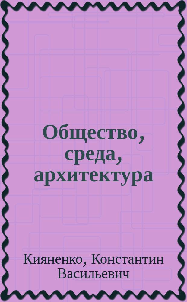 Общество, среда, архитектура : социальные основы архитектурного формирования жилой среды : учебное пособие для студентов вузов, обучающихся по направлению "Архитектура"