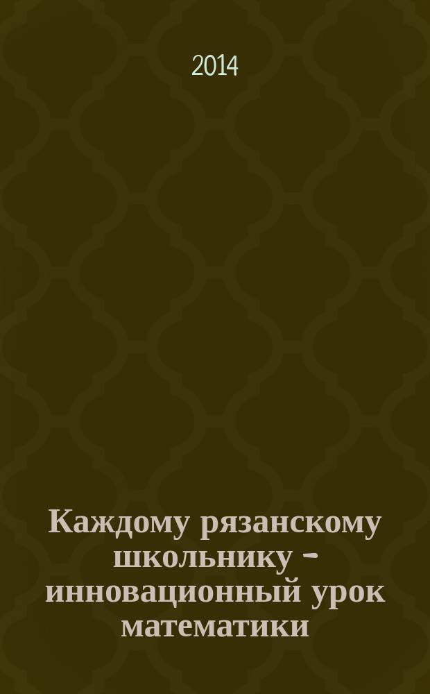 Каждому рязанскому школьнику - инновационный урок математики : (из опыта работы учителей математики и учителей начальных классов образовательных организаций Рязанской области)