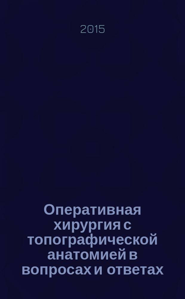 Оперативная хирургия с топографической анатомией в вопросах и ответах : учебное пособие для курсантов и студентов факультетов подготовки врачей, слушателей факультета руководящего медицинского состава по специальности "Хирургия"