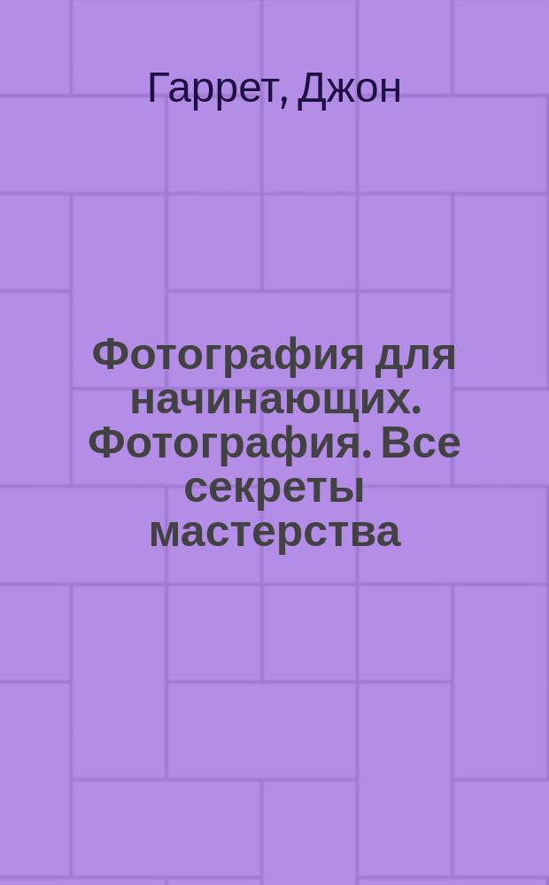 Фотография для начинающих. Фотография. Все секреты мастерства: от замысла до воплощения : секреты профессионалов: как создать идеальную фотографию