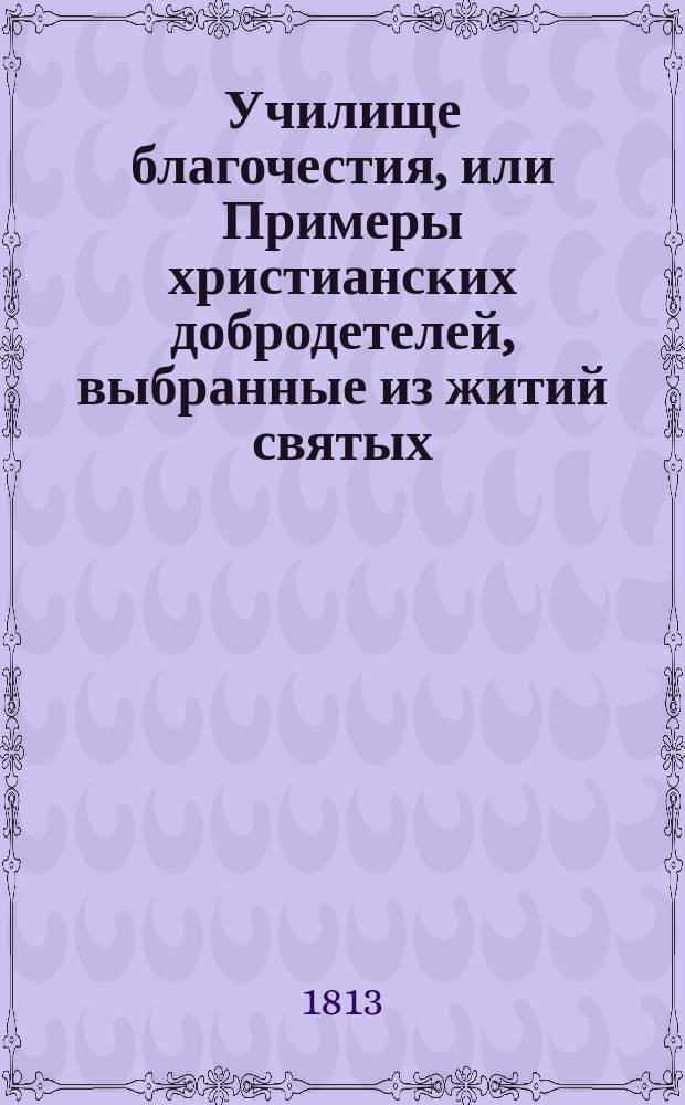 Училище благочестия, или Примеры христианских добродетелей, выбранные из житий святых : С дозволения Святейшаго Синода. Ч. 1