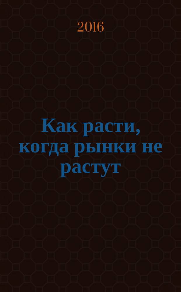 Как расти, когда рынки не растут : ключевые идеи и кейсы в отдельном блоке