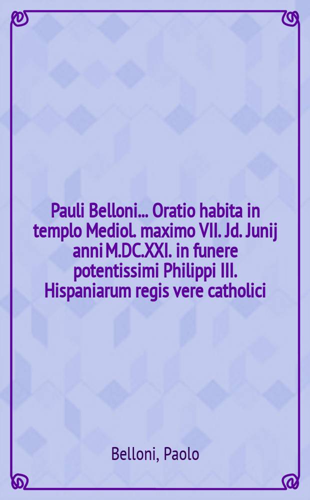 Pauli Belloni ... Oratio habita in templo Mediol. maximo VII. Jd. Junij anni M.DC.XXI. in funere potentissimi Philippi III. Hispaniarum regis vere catholici