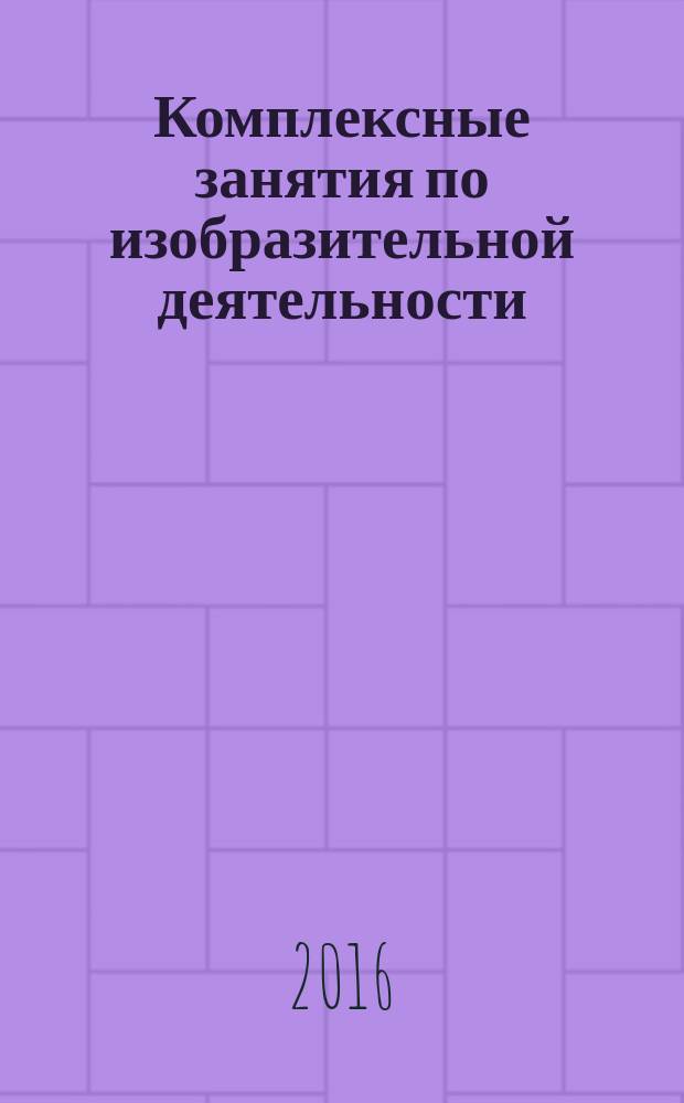 Комплексные занятия по изобразительной деятельности : по программе "От рождения до школы" под редакцией Н. Е. Вераксы, Т. С. Комаровой, М. А. Васильевой : подготовительная группа (от 6 до 7 лет) : пособие