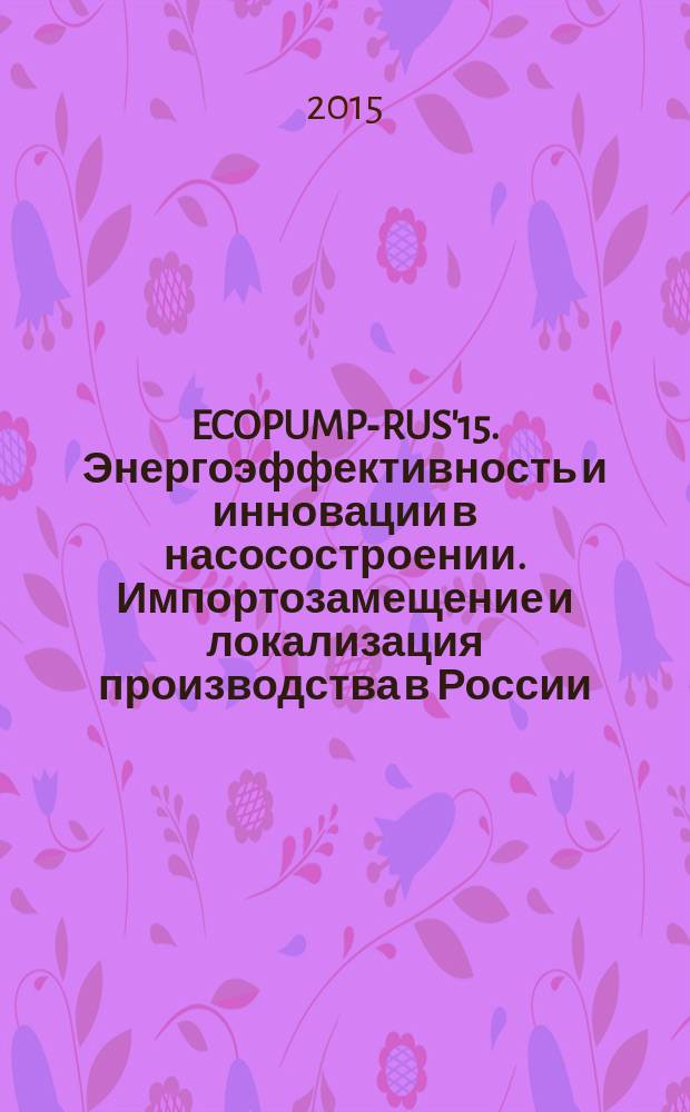 ECOPUMP-RUS'15. Энергоэффективность и инновации в насосостроении. Импортозамещение и локализация производства в России : международная научно-техническая конференция, Москва, 28 октября 2015 г., проходившая в рамках международной выставки Насосы. Компрессоры. Арматура PCVEXPO : сборник докладов