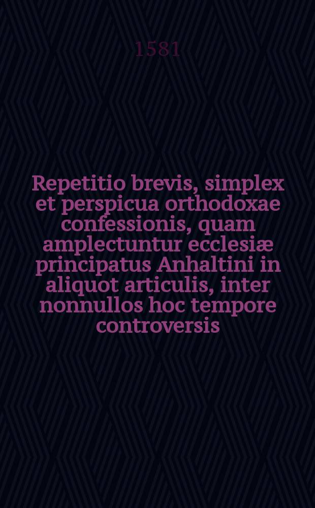 Repetitio brevis, simplex et perspicua orthodoxae confessionis, quam amplectuntur ecclesiæ principatus Anhaltini in aliquot articulis, inter nonnullos hoc tempore controversis.. Item De mysterio incarnationis verbi et unionis hypostaticae, contra ubiquitatem & realem communicationem idiomatum assertio catholica extructa super fundamentum S. literarum, juxta consensum totius orthodoxae antiquitatis,& scholasticorum sinceriorum, cum quibus consentit et Lutherus, ubi hunc locum ex professo & solide tractat.