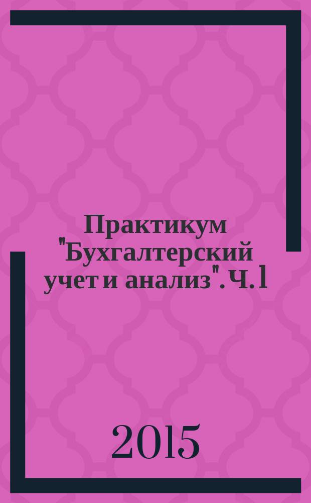 Практикум "Бухгалтерский учет и анализ". Ч. 1 : учебно-практическое пособие для подготовки бакалавров по направлению 38.03.01 Экономика