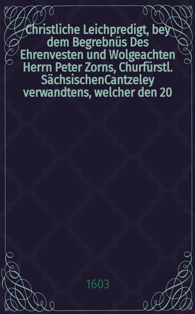 Christliche Leichpredigt, bey dem Begrebnüs Des Ehrenvesten und Wolgeachten Herrn Peter Zorns, Churfürstl. SächsischenCantzeley verwandtens, welcher den 20. Novembris Anno 1603. in warer anruffung erkentnüs und bekentnüs Christi selig entschlaffen, , und den 22. eiusdem Christlich zur Erden bestattet worden.