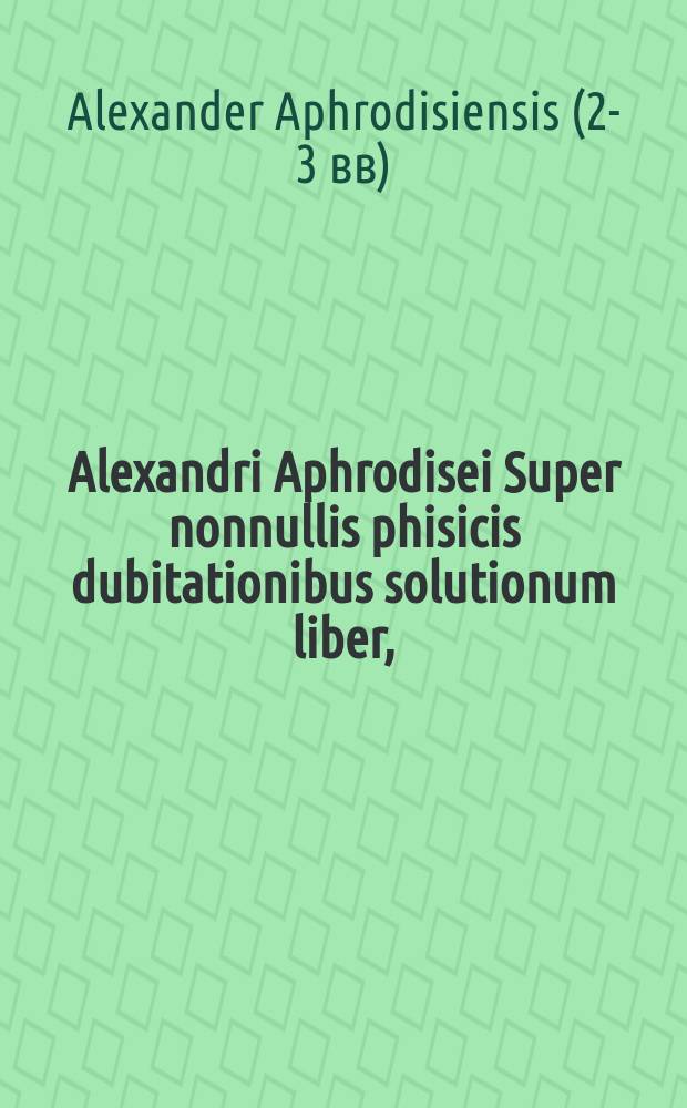 Alexandri Aphrodisei Super nonnullis phisicis dubitationibus solutionum liber, // [Problemata Aristotelis, ac philosophorum medicorumque complurium ad varias quaestiones cognoscendas, & ad naturalem philosophiam discutiendam maxime spectantia...]
