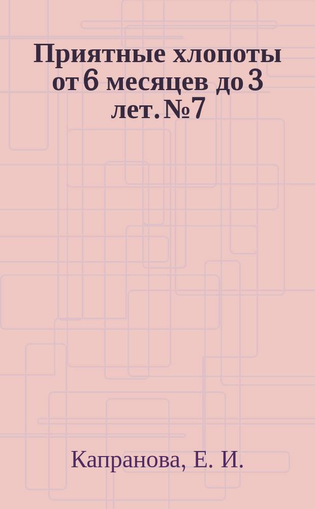 Приятные хлопоты от 6 месяцев до 3 лет. № 7 : пособие для молодых родителей : 16+