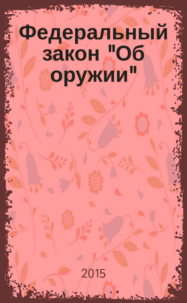 Федеральный закон "Об оружии" : от 13 декабря 1996 года № 150-Ф3 : принят Государственной Думой 13 ноября 1996 года : (в ред. Федеральных законов от 21.07.1998 № 117-Ф3 ... от 31.12.2014 № 523-Ф3, с изм., внесенными Федеральным законом от 08.03.2015 № 23-Ф3) : текст с изменениями и дополнениями на 2015 год