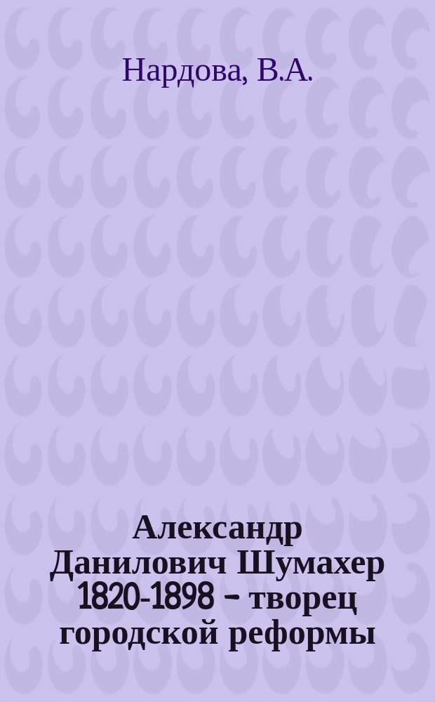 Александр Данилович Шумахер [1820-1898] - творец городской реформы // Русско-немецкие контакты в биографии Петербурга : [Материалы 2-й междунар. конф., 13-15 сент. 1993 г.] : Вып.2