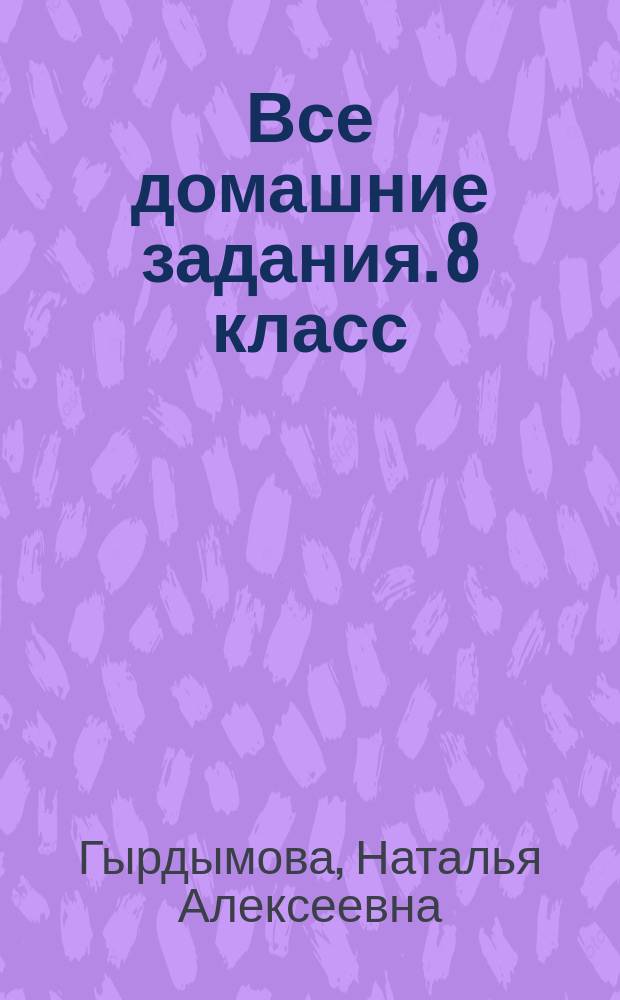 Все домашние задания. 8 класс : решения, пояснения, рекомендации к учебникам: Алгебра (Ш. А. Алимов и др. М.: Просвещение), Алгебра (Ю. Н. Макарычев и др. М.: Просвещение), Алгебра. Ч. 2. Задачник (А. Г. Мордкович и др. М.: Мнемозина), Геометрия (Л. С. Атанасян и др. М.: Просвещение), Геометрия (А. В. Погорелов. М.: Просвещение), Химия (О. С. Габриелян. М.: Дрофа), Химия (Г. Е. Рудзитис и др. М.: Просвещение), Физика (А. В. Перышкин. М.: Дрофа), Физика (С. В. Громов, Н. А. Родина. М.: Просвещение), Русский язык (С. Г. Бархударов и др. М.: Просвещение) и др. : для среднего школьного возраста : 6+