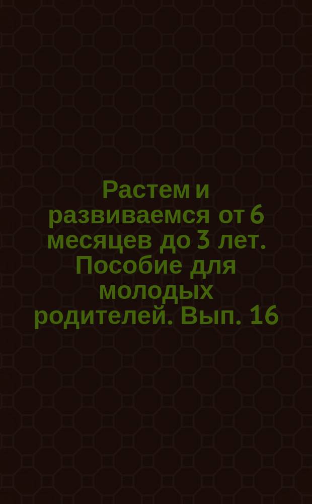Растем и развиваемся от 6 месяцев до 3 лет. Пособие для молодых родителей. Вып. 16