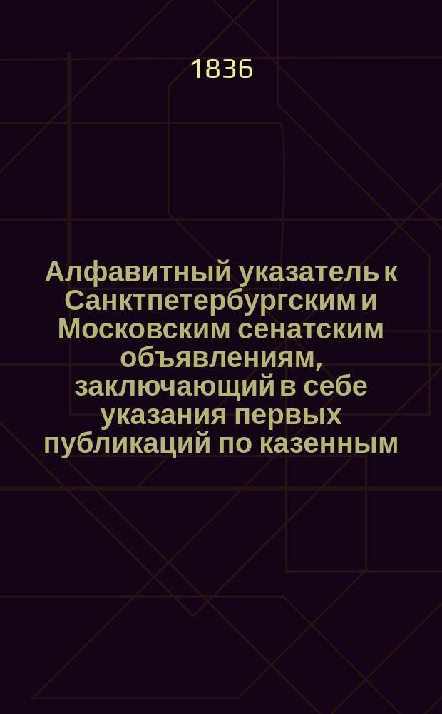 Алфавитный указатель к Санктпетербургским и Московским сенатским объявлениям, заключающий в себе указания первых публикаций по казенным, правительственным и судебным делам
