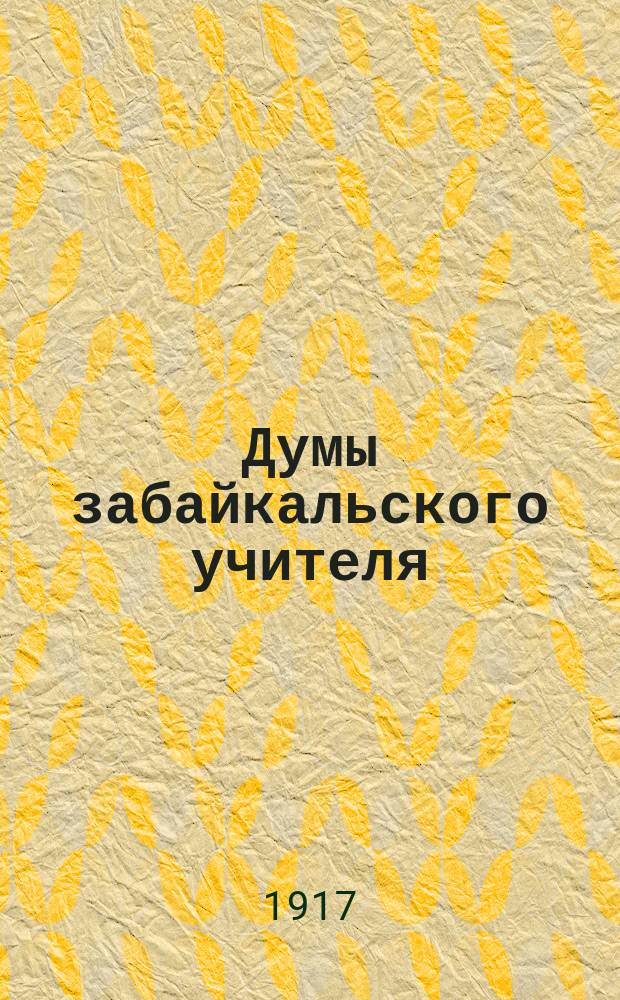 Думы забайкальского учителя : проф. орган объед. забайк. учительства, изд. в г. Чите правл. Забайк. обл. учит. союза, посвящ. вопросам проф. об-ния учительства и создания единой свобод. и демокр. шк