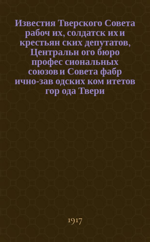Известия Тверского Совета рабоч[их], солдатск[их] и крестьян[ских] депутатов, Центральн[ого] бюро профес[сиональных] союзов и Совета фабр[ично]-зав[одских] ком[итетов] гор[ода] Твери