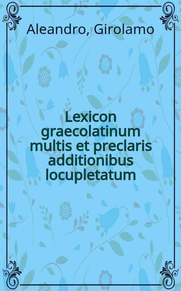 Lexicon graecolatinum multis et preclaris additionibus locupletatum: quod vel ex indice eorum: quae in toto volumine comprehenduntur: in sequenti pagina cognoscas