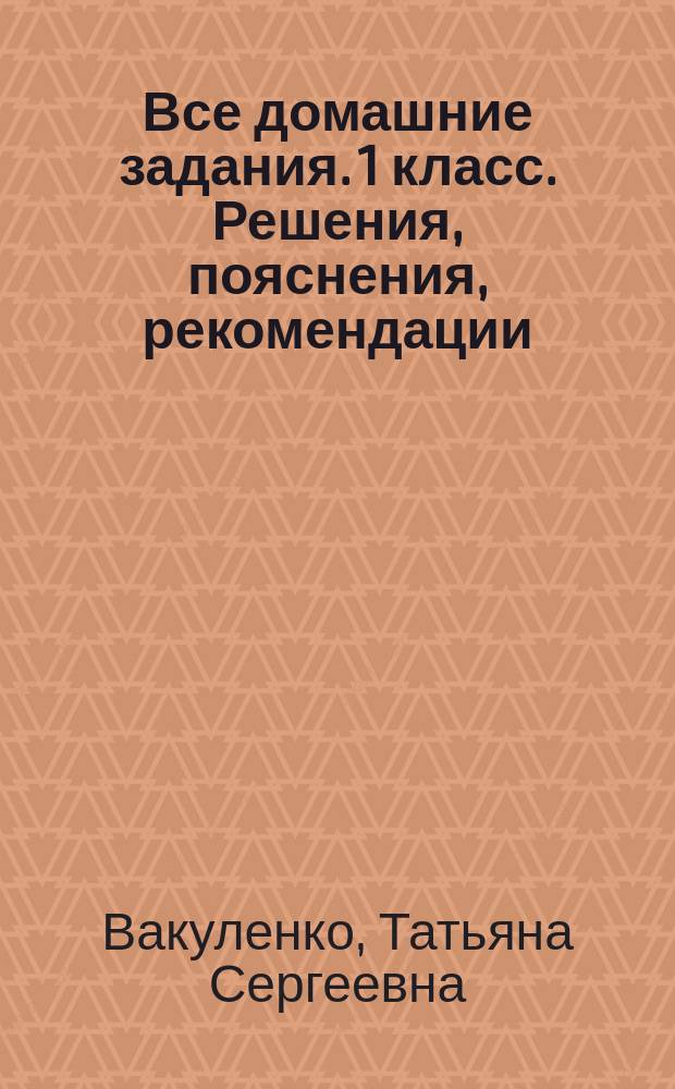 Все домашние задания. 1 класс. Решения, пояснения, рекомендации : для младшего школьного возраста : 6+