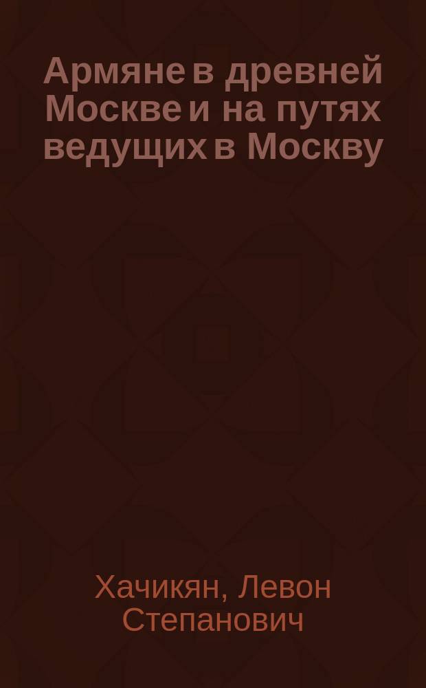 Армяне в древней Москве и на путях ведущих в Москву = Հայերը հին Մոսկվայում և Մոսկվա տանող ճանապարհների վրա